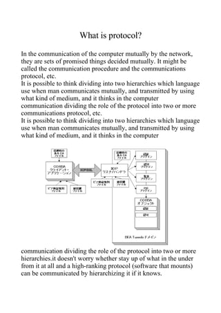 What is protocol?
In the communication of the computer mutually by the network,
they are sets of promised things decided mutually. It might be
called the communication procedure and the communications
protocol, etc.
It is possible to think dividing into two hierarchies which language
use when man communicates mutually, and transmitted by using
what kind of medium, and it thinks in the computer
communication dividing the role of the protocol into two or more
communications protocol, etc.
It is possible to think dividing into two hierarchies which language
use when man communicates mutually, and transmitted by using
what kind of medium, and it thinks in the computer




communication dividing the role of the protocol into two or more
hierarchies.it doesn't worry whether stay up of what in the under
from it at all and a high-ranking protocol (software that mounts)
can be communicated by hierarchizing it if it knows.
 