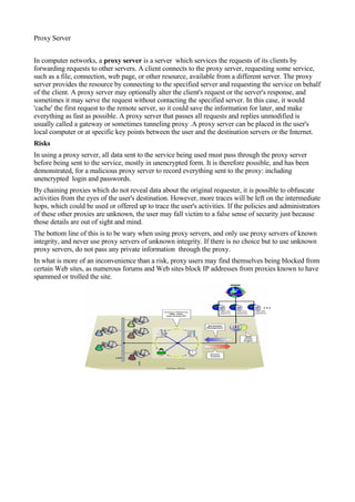 Proxy Server


In computer networks, a proxy server is a server which services the requests of its clients by
forwarding requests to other servers. A client connects to the proxy server, requesting some service,
such as a file, connection, web page, or other resource, available from a different server. The proxy
server provides the resource by connecting to the specified server and requesting the service on behalf
of the client. A proxy server may optionally alter the client's request or the server's response, and
sometimes it may serve the request without contacting the specified server. In this case, it would
'cache' the first request to the remote server, so it could save the information for later, and make
everything as fast as possible. A proxy server that passes all requests and replies unmodified is
usually called a gateway or sometimes tunneling proxy .A proxy server can be placed in the user's
local computer or at specific key points between the user and the destination servers or the Internet.
Risks
In using a proxy server, all data sent to the service being used must pass through the proxy server
before being sent to the service, mostly in unencrypted form. It is therefore possible, and has been
demonstrated, for a malicious proxy server to record everything sent to the proxy: including
unencrypted login and passwords.
By chaining proxies which do not reveal data about the original requester, it is possible to obfuscate
activities from the eyes of the user's destination. However, more traces will be left on the intermediate
hops, which could be used or offered up to trace the user's activities. If the policies and administrators
of these other proxies are unknown, the user may fall victim to a false sense of security just because
those details are out of sight and mind.
The bottom line of this is to be wary when using proxy servers, and only use proxy servers of known
integrity, and never use proxy servers of unknown integrity. If there is no choice but to use unknown
proxy servers, do not pass any private information through the proxy.
In what is more of an inconvenience than a risk, proxy users may find themselves being blocked from
certain Web sites, as numerous forums and Web sites block IP addresses from proxies known to have
spammed or trolled the site.
 