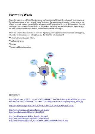 Firewalls Work
Firewalls make it possible to filter incoming and outgoing traffic that flows through your system. A
firewall can use one or more sets of “rules” to inspect the network packets as they come in or go out
of your network connections and either allows the traffic through or blocks it. The rules of a firewall
can inspect one or more characteristics of the packets, including but not limited to the protocol type,
the source or destination host address, and the source or destination port.

There are several classifications of firewalls depending on where the communication is taking place,
where the communication is intercepted and the state that is being traced.
*Network layer and packet filters,
*Application-layer,
*Proxies,
*Network address translation




REFERENCE

http://srd.yahoo.co.jp/IMG/r=1/ig=465x342/id=94894e2710642f4c/l=ri/da=g/tid=MMSI02_01/q=pro
xy%20server/SIG=11r2hkuao/EXP=1200987756/*-http%3A//www.inode.gr/img/proxy_small.jpg

http://ja.wikipedia.org/wiki/%E3%83%97%E3%83%AD%E3%82%AD%E3%82%B7

http://www.secomtrust.net/secword/proxyserver.html
http://img.zdnet.com/techDirectory/LAN2.GIF

http://ja.wikipedia.org/wiki/File_Transfer_Protocol
http://www.jnutella.org/docs/gnutella/Firewalls.html
http://www.freebsd.org/doc/en_US.ISO8859-1/books/handbook/firewalls.html
 
