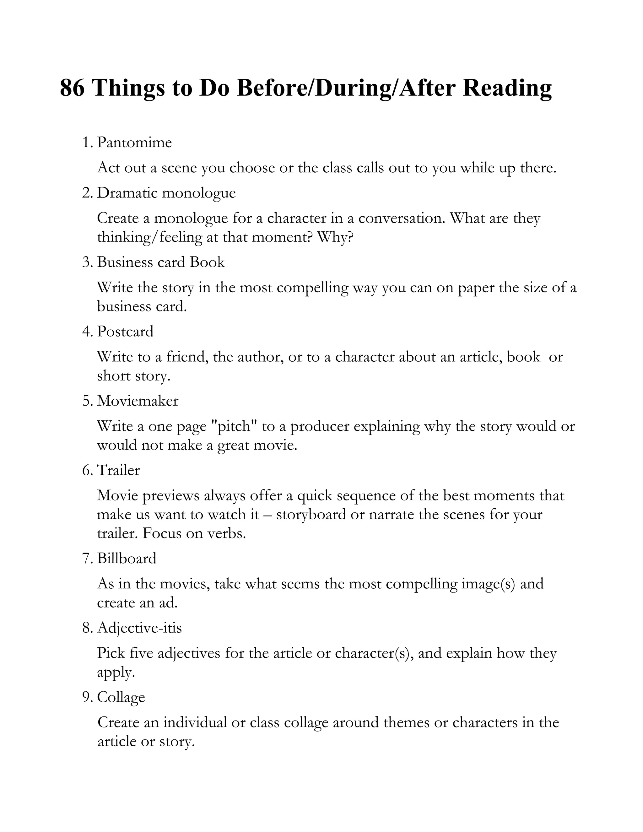 86 Things to Do Before/During/After Reading

 1. Pantomime
    Act out a scene you choose or the class calls out to you while up there.
 2. Dramatic monologue
    Create a monologue for a character in a conversation. What are they
    thinking/feeling at that moment? Why?
 3. Business card Book
    Write the story in the most compelling way you can on paper the size of a
    business card.
 4. Postcard
    Write to a friend, the author, or to a character about an article, book or
    short story.
 5. Moviemaker
    Write a one page "pitch" to a producer explaining why the story would or
    would not make a great movie.
 6. Trailer
    Movie previews always offer a quick sequence of the best moments that
    make us want to watch it – storyboard or narrate the scenes for your
    trailer. Focus on verbs.
 7. Billboard
    As in the movies, take what seems the most compelling image(s) and
    create an ad.
 8. Adjective-itis
    Pick five adjectives for the article or character(s), and explain how they
    apply.
 9. Collage
    Create an individual or class collage around themes or characters in the
    article or story.
 