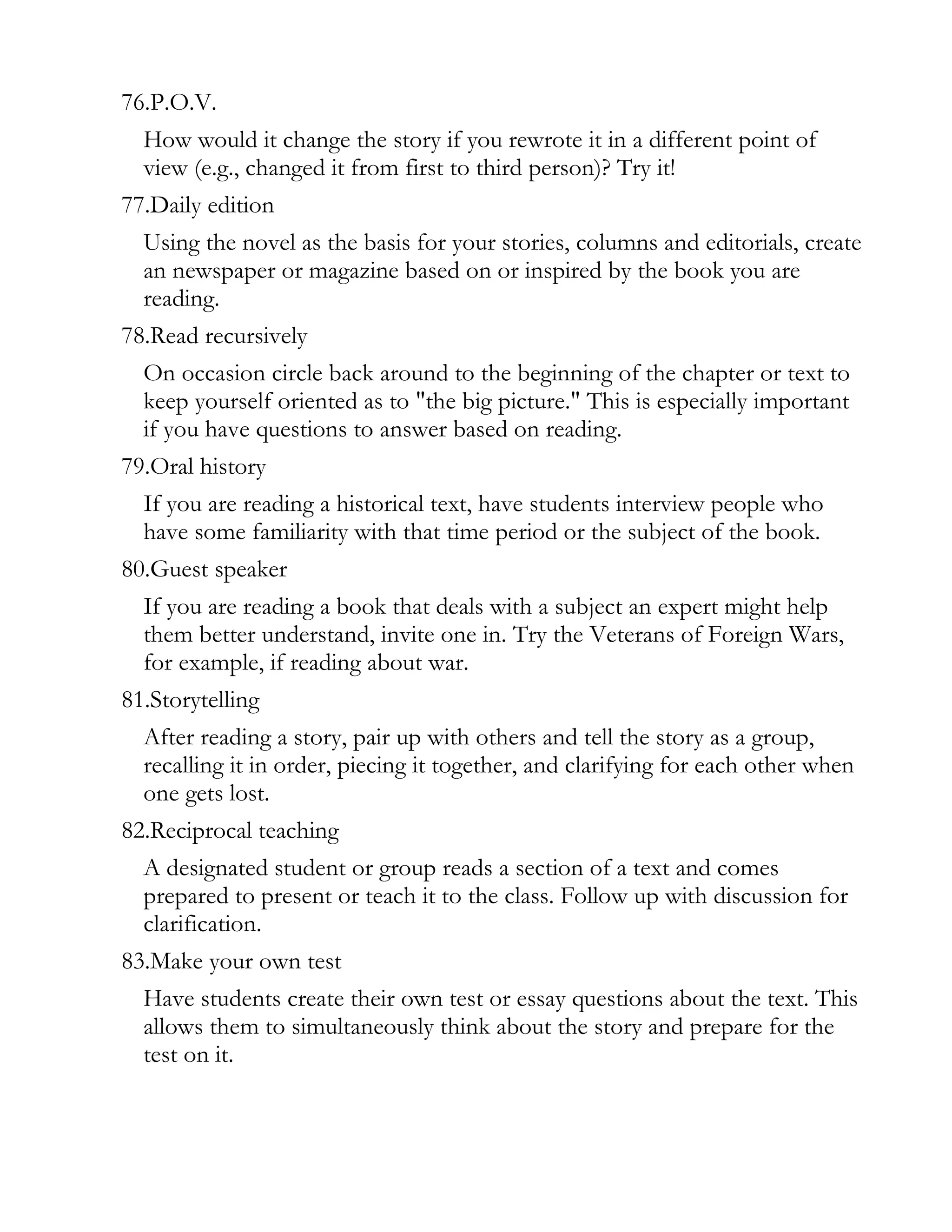 76.P.O.V.
  How would it change the story if you rewrote it in a different point of
  view (e.g., changed it from first to third person)? Try it!
77.Daily edition
  Using the novel as the basis for your stories, columns and editorials, create
  an newspaper or magazine based on or inspired by the book you are
  reading.
78.Read recursively
  On occasion circle back around to the beginning of the chapter or text to
  keep yourself oriented as to "the big picture." This is especially important
  if you have questions to answer based on reading.
79.Oral history
  If you are reading a historical text, have students interview people who
  have some familiarity with that time period or the subject of the book.
80.Guest speaker
  If you are reading a book that deals with a subject an expert might help
  them better understand, invite one in. Try the Veterans of Foreign Wars,
  for example, if reading about war.
81.Storytelling
  After reading a story, pair up with others and tell the story as a group,
  recalling it in order, piecing it together, and clarifying for each other when
  one gets lost.
82.Reciprocal teaching
  A designated student or group reads a section of a text and comes
  prepared to present or teach it to the class. Follow up with discussion for
  clarification.
83.Make your own test
  Have students create their own test or essay questions about the text. This
  allows them to simultaneously think about the story and prepare for the
  test on it.
 