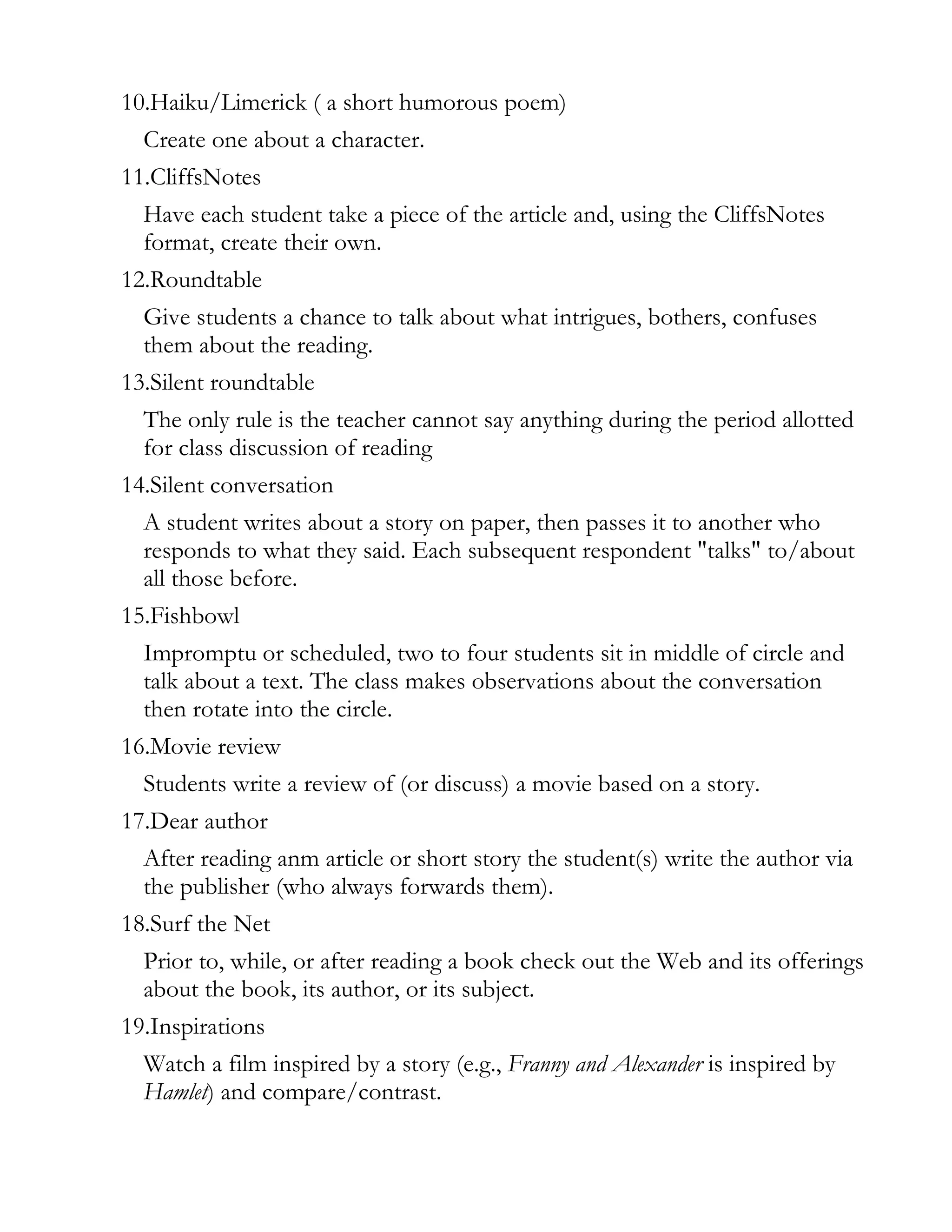 10.Haiku/Limerick ( a short humorous poem)
  Create one about a character.
11.CliffsNotes
  Have each student take a piece of the article and, using the CliffsNotes
  format, create their own.
12.Roundtable
  Give students a chance to talk about what intrigues, bothers, confuses
  them about the reading.
13.Silent roundtable
  The only rule is the teacher cannot say anything during the period allotted
  for class discussion of reading
14.Silent conversation
  A student writes about a story on paper, then passes it to another who
  responds to what they said. Each subsequent respondent "talks" to/about
  all those before.
15.Fishbowl
  Impromptu or scheduled, two to four students sit in middle of circle and
  talk about a text. The class makes observations about the conversation
  then rotate into the circle.
16.Movie review
  Students write a review of (or discuss) a movie based on a story.
17.Dear author
  After reading anm article or short story the student(s) write the author via
  the publisher (who always forwards them).
18.Surf the Net
  Prior to, while, or after reading a book check out the Web and its offerings
  about the book, its author, or its subject.
19.Inspirations
  Watch a film inspired by a story (e.g., Franny and Alexander is inspired by
  Hamlet) and compare/contrast.
 