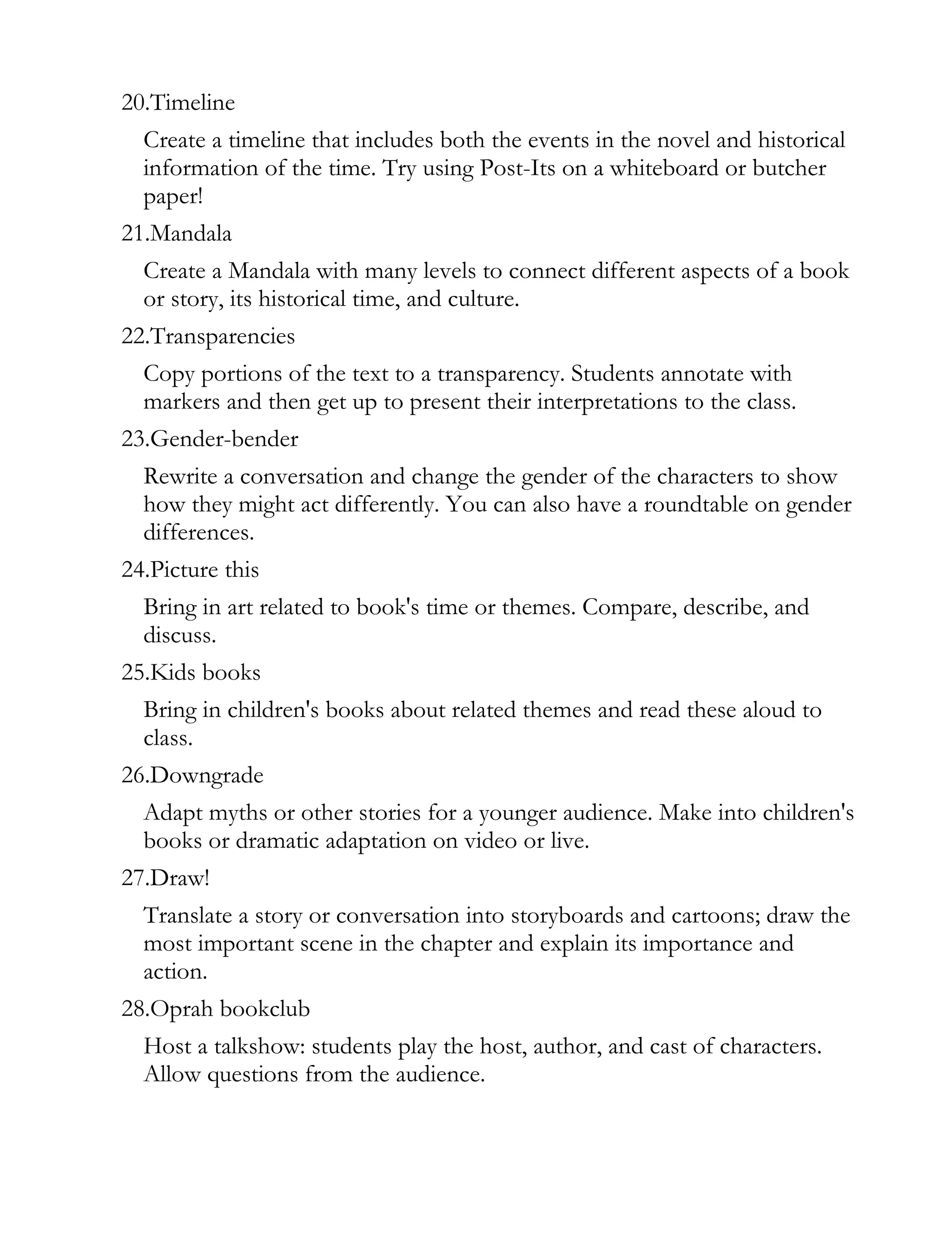 20.Timeline
  Create a timeline that includes both the events in the novel and historical
  information of the time. Try using Post-Its on a whiteboard or butcher
  paper!
21.Mandala
  Create a Mandala with many levels to connect different aspects of a book
  or story, its historical time, and culture.
22.Transparencies
  Copy portions of the text to a transparency. Students annotate with
  markers and then get up to present their interpretations to the class.
23.Gender-bender
  Rewrite a conversation and change the gender of the characters to show
  how they might act differently. You can also have a roundtable on gender
  differences.
24.Picture this
  Bring in art related to book's time or themes. Compare, describe, and
  discuss.
25.Kids books
  Bring in children's books about related themes and read these aloud to
  class.
26.Downgrade
  Adapt myths or other stories for a younger audience. Make into children's
  books or dramatic adaptation on video or live.
27.Draw!
  Translate a story or conversation into storyboards and cartoons; draw the
  most important scene in the chapter and explain its importance and
  action.
28.Oprah bookclub
  Host a talkshow: students play the host, author, and cast of characters.
  Allow questions from the audience.
 