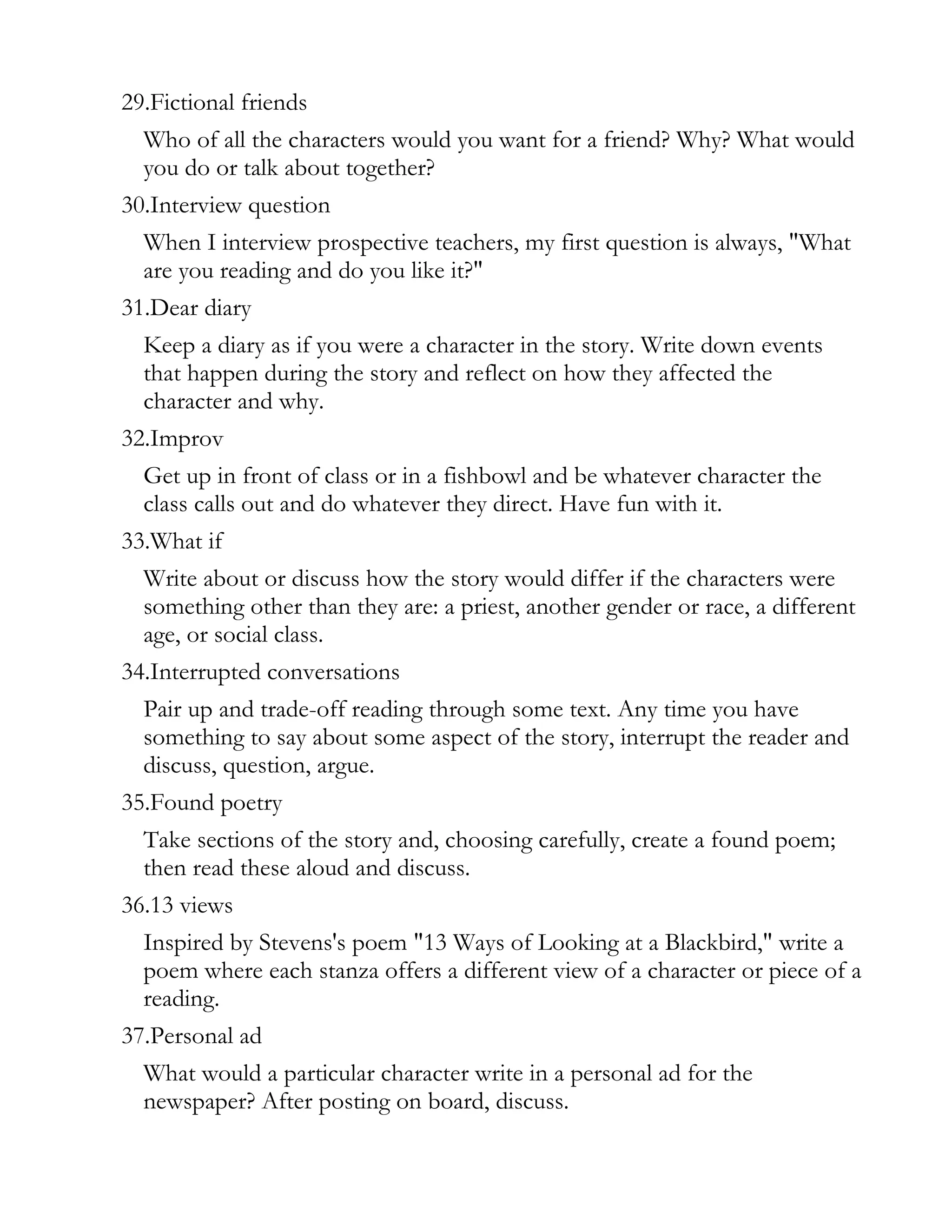 29.Fictional friends
  Who of all the characters would you want for a friend? Why? What would
  you do or talk about together?
30.Interview question
  When I interview prospective teachers, my first question is always, "What
  are you reading and do you like it?"
31.Dear diary
  Keep a diary as if you were a character in the story. Write down events
  that happen during the story and reflect on how they affected the
  character and why.
32.Improv
  Get up in front of class or in a fishbowl and be whatever character the
  class calls out and do whatever they direct. Have fun with it.
33.What if
  Write about or discuss how the story would differ if the characters were
  something other than they are: a priest, another gender or race, a different
  age, or social class.
34.Interrupted conversations
  Pair up and trade-off reading through some text. Any time you have
  something to say about some aspect of the story, interrupt the reader and
  discuss, question, argue.
35.Found poetry
  Take sections of the story and, choosing carefully, create a found poem;
  then read these aloud and discuss.
36.13 views
  Inspired by Stevens's poem "13 Ways of Looking at a Blackbird," write a
  poem where each stanza offers a different view of a character or piece of a
  reading.
37.Personal ad
  What would a particular character write in a personal ad for the
  newspaper? After posting on board, discuss.
 