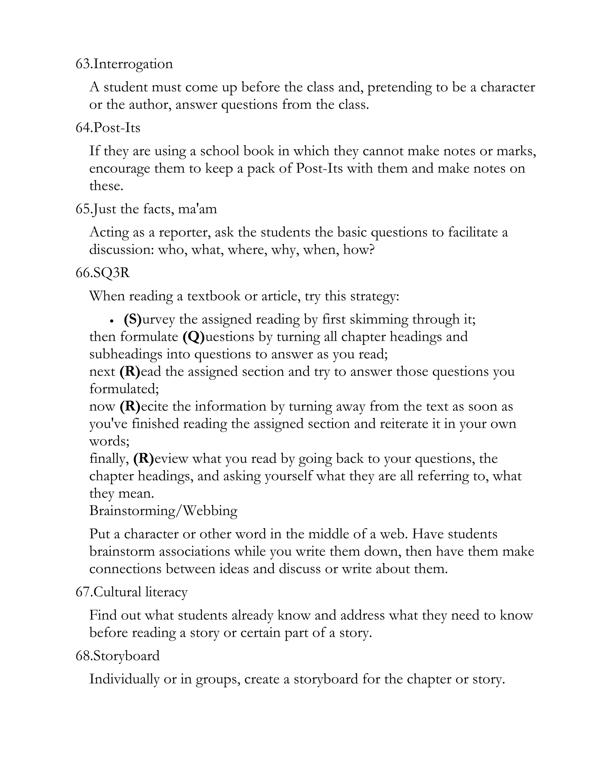 63.Interrogation
  A student must come up before the class and, pretending to be a character
  or the author, answer questions from the class.
64.Post-Its
  If they are using a school book in which they cannot make notes or marks,
  encourage them to keep a pack of Post-Its with them and make notes on
  these.
65.Just the facts, ma'am
  Acting as a reporter, ask the students the basic questions to facilitate a
  discussion: who, what, where, why, when, how?
66.SQ3R
  When reading a textbook or article, try this strategy:
      • (S)urvey the assigned reading by first skimming through it;

  then formulate (Q)uestions by turning all chapter headings and
  subheadings into questions to answer as you read;
  next (R)ead the assigned section and try to answer those questions you
  formulated;
  now (R)ecite the information by turning away from the text as soon as
  you've finished reading the assigned section and reiterate it in your own
  words;
  finally, (R)eview what you read by going back to your questions, the
  chapter headings, and asking yourself what they are all referring to, what
  they mean.
  Brainstorming/Webbing
  Put a character or other word in the middle of a web. Have students
  brainstorm associations while you write them down, then have them make
  connections between ideas and discuss or write about them.
67.Cultural literacy
  Find out what students already know and address what they need to know
  before reading a story or certain part of a story.
68.Storyboard
  Individually or in groups, create a storyboard for the chapter or story.
 
