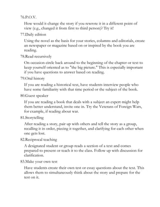 76.P.O.V.
  How would it change the story if you rewrote it in a different point of
  view (e.g., changed it from first to third person)? Try it!
77.Daily edition
  Using the novel as the basis for your stories, columns and editorials, create
  an newspaper or magazine based on or inspired by the book you are
  reading.
78.Read recursively
  On occasion circle back around to the beginning of the chapter or text to
  keep yourself oriented as to "the big picture." This is especially important
  if you have questions to answer based on reading.
79.Oral history
  If you are reading a historical text, have students interview people who
  have some familiarity with that time period or the subject of the book.
80.Guest speaker
  If you are reading a book that deals with a subject an expert might help
  them better understand, invite one in. Try the Veterans of Foreign Wars,
  for example, if reading about war.
81.Storytelling
  After reading a story, pair up with others and tell the story as a group,
  recalling it in order, piecing it together, and clarifying for each other when
  one gets lost.
82.Reciprocal teaching
  A designated student or group reads a section of a text and comes
  prepared to present or teach it to the class. Follow up with discussion for
  clarification.
83.Make your own test
  Have students create their own test or essay questions about the text. This
  allows them to simultaneously think about the story and prepare for the
  test on it.
 