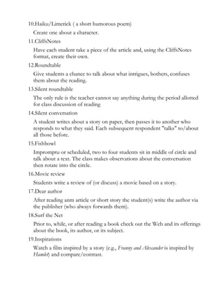 10.Haiku/Limerick ( a short humorous poem)
  Create one about a character.
11.CliffsNotes
  Have each student take a piece of the article and, using the CliffsNotes
  format, create their own.
12.Roundtable
  Give students a chance to talk about what intrigues, bothers, confuses
  them about the reading.
13.Silent roundtable
  The only rule is the teacher cannot say anything during the period allotted
  for class discussion of reading
14.Silent conversation
  A student writes about a story on paper, then passes it to another who
  responds to what they said. Each subsequent respondent "talks" to/about
  all those before.
15.Fishbowl
  Impromptu or scheduled, two to four students sit in middle of circle and
  talk about a text. The class makes observations about the conversation
  then rotate into the circle.
16.Movie review
  Students write a review of (or discuss) a movie based on a story.
17.Dear author
  After reading anm article or short story the student(s) write the author via
  the publisher (who always forwards them).
18.Surf the Net
  Prior to, while, or after reading a book check out the Web and its offerings
  about the book, its author, or its subject.
19.Inspirations
  Watch a film inspired by a story (e.g., Franny and Alexander is inspired by
  Hamlet) and compare/contrast.
 