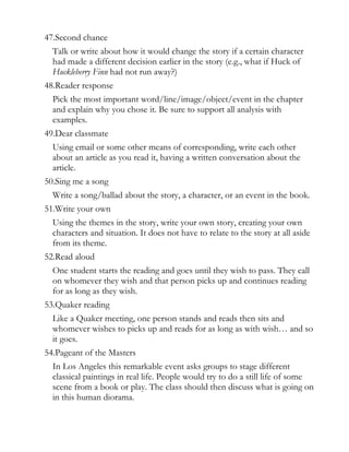 47.Second chance
  Talk or write about how it would change the story if a certain character
  had made a different decision earlier in the story (e.g., what if Huck of
  Huckleberry Finn had not run away?)
48.Reader response
  Pick the most important word/line/image/object/event in the chapter
  and explain why you chose it. Be sure to support all analysis with
  examples.
49.Dear classmate
  Using email or some other means of corresponding, write each other
  about an article as you read it, having a written conversation about the
  article.
50.Sing me a song
  Write a song/ballad about the story, a character, or an event in the book.
51.Write your own
  Using the themes in the story, write your own story, creating your own
  characters and situation. It does not have to relate to the story at all aside
  from its theme.
52.Read aloud
  One student starts the reading and goes until they wish to pass. They call
  on whomever they wish and that person picks up and continues reading
  for as long as they wish.
53.Quaker reading
  Like a Quaker meeting, one person stands and reads then sits and
  whomever wishes to picks up and reads for as long as with wish… and so
  it goes.
54.Pageant of the Masters
  In Los Angeles this remarkable event asks groups to stage different
  classical paintings in real life. People would try to do a still life of some
  scene from a book or play. The class should then discuss what is going on
  in this human diorama.
 