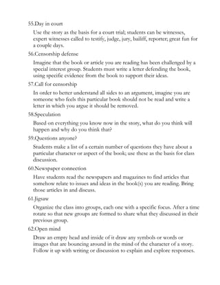 55.Day in court
  Use the story as the basis for a court trial; students can be witnesses,
  expert witnesses called to testify, judge, jury, bailiff, reporter; great fun for
  a couple days.
56.Censorship defense
  Imagine that the book or article you are reading has been challenged by a
  special interest group. Students must write a letter defending the book,
  using specific evidence from the book to support their ideas.
57.Call for censorship
  In order to better understand all sides to an argument, imagine you are
  someone who feels this particular book should not be read and write a
  letter in which you argue it should be removed.
58.Speculation
  Based on everything you know now in the story, what do you think will
  happen and why do you think that?
59.Questions anyone?
  Students make a list of a certain number of questions they have about a
  particular character or aspect of the book; use these as the basis for class
  discussion.
60.Newspaper connection
  Have students read the newspapers and magazines to find articles that
  somehow relate to issues and ideas in the book(s) you are reading. Bring
  those articles in and discuss.
61.Jigsaw
  Organize the class into groups, each one with a specific focus. After a time
  rotate so that new groups are formed to share what they discussed in their
  previous group.
62.Open mind
  Draw an empty head and inside of it draw any symbols or words or
  images that are bouncing around in the mind of the character of a story.
  Follow it up with writing or discussion to explain and explore responses.
 