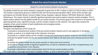 © Dhirtek Business Research and Consulting Private Limited www.dhirtekbusinessresearch.com
Global Pre-wired Conduits Market
Global Pre-wired Conduits Market Introduction
4
The global market for pre-wired conduits is expected to grow from $ 347.1 million in 2021 to $ 552.9 million in 2027.
The market is expected to grow at a CAGR of 6.9% over the forecast period (2021-2027). Some of the market's key
participants are Ascable-Recael, Courant, Elydan Group, Evopipes, Legrand, Nexans, PM Plastic Materials, Pipelife,
Whitehouse. This report intends to identify significant growth areas and to explore relevant market strategies. This in-
depth analysis delves into the global market for pre-wired conduits. The primary goal of this research is to examine the
potential growth areas, significant trends, and the market's impact on the industry. The report also reviews the
adoption of pre-wired conduits in both established and emerging markets.
Study Goals and Objectives
The goals and objectives of this study are:
To provide a comprehensive analysis of the pre-wired conduits industry and its sub-segments in the global
market, as well as an in-depth look at the industry's structure.
To provide an in-depth analysis of the variables driving and restraining the global market for pre-wired conduits.
Estimate the global market size for pre-wired conduits with 2020 as the base year and a forecast period of 2021
to 2027.
To analyze the global market for pre-wired conduits in major areas and countries.
To provide a strategic profile of significant global firms, as well as a detailed study of their competitiveness and
competitive environment in this industry.
To provide a distribution chain analysis/value chain for the pre-wired conduits market.
This study offers a thorough examination of global markets, as well as detailed profiles of key market participants, a
 