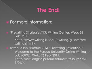 The End!For more information:"Prewriting Strategies." KU Writing Center. Web. 26 	Feb. 2011. 					<http://www.writing.ku.edu/~writing/guides/pre	writing.shtml>.Brizee, Allen. "Purdue OWL: Prewriting (Invention)." 	Welcome to the Purdue University Online Writing 	Lab (OWL). Web. 26 Feb. 2011. 	<http://owl.english.purdue.edu/owl/resource/67	3/01/>.