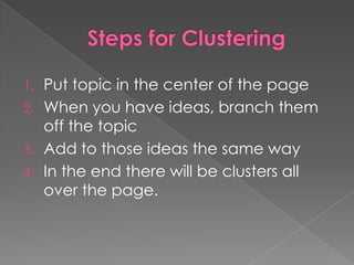 Steps for ClusteringPut topic in the center of the pageWhen you have ideas, branch them off the topicAdd to those ideas the same wayIn the end there will be clusters all over the page.