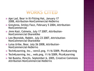 Works CitedApe Lad, Bear in Ill-Fitting Hat, January 17 2008, Attribution-NonCommercial-NoDerivsGreyArea, Smiley Face, February 5 2004, Attribution-NonCommercialJmmKazi, Colmeia, July 17 2007, Attribution-NonCommercial-ShareAlikeLeo Reynolds, Rabbit, July 23 2007, Attricbution-NonCommercial-ShareAlikeLuisa Uribe, Bear, July 26 2008, Attribution-NonCommercial-NoDerivsTech4Learning, Inc., venn2.png, 11/6/2009, Pics4LearningTech4Learning, Inc., web.png, 11/6/2009, Pics4LearningVal Buzeta, Pencils, September 6, 2005, Creative Commons Attribution-NonCommercial-NoDerivs