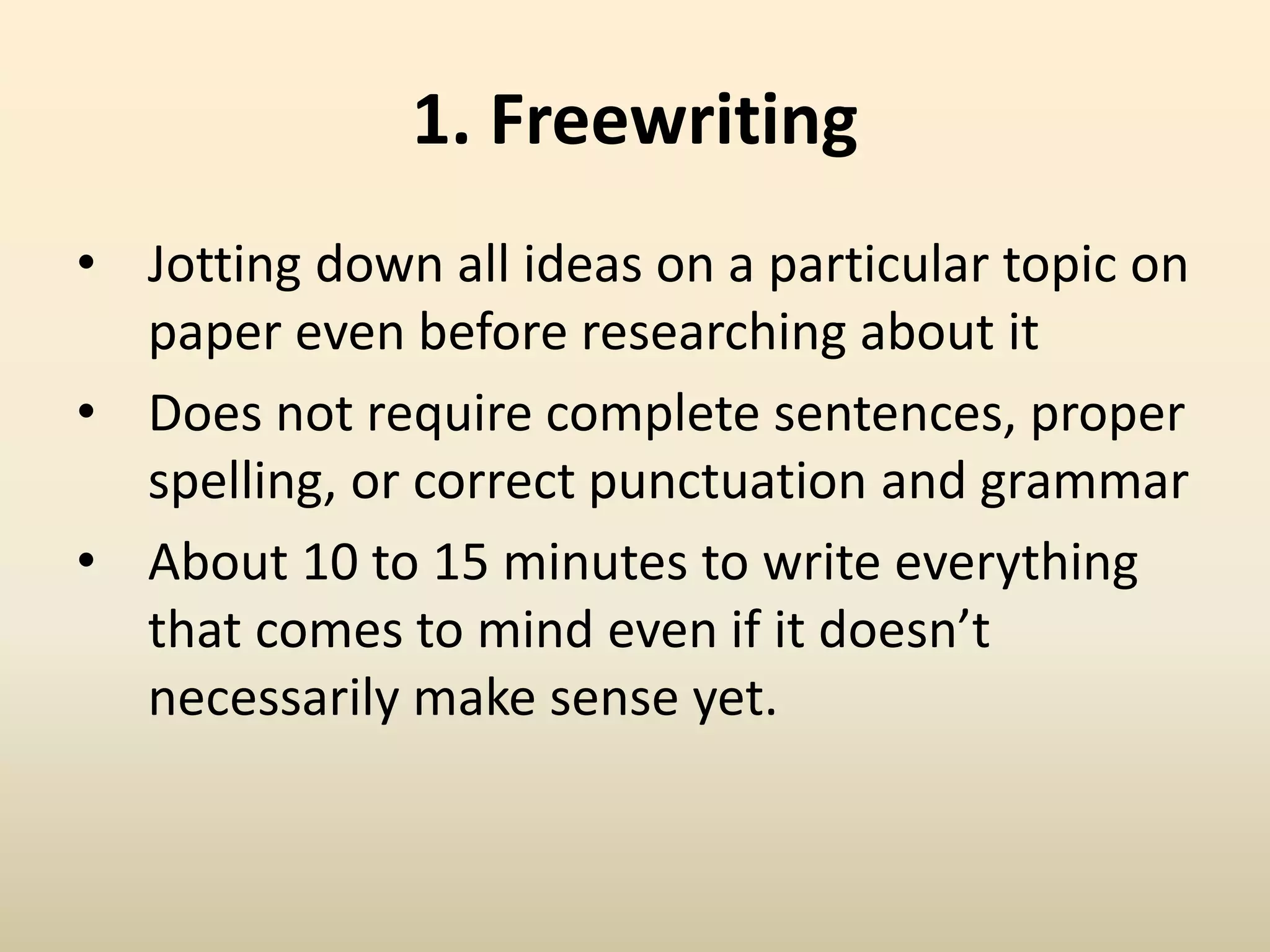 1. Freewriting
• Jotting down all ideas on a particular topic on
paper even before researching about it
• Does not require complete sentences, proper
spelling, or correct punctuation and grammar
• About 10 to 15 minutes to write everything
that comes to mind even if it doesn’t
necessarily make sense yet.
 