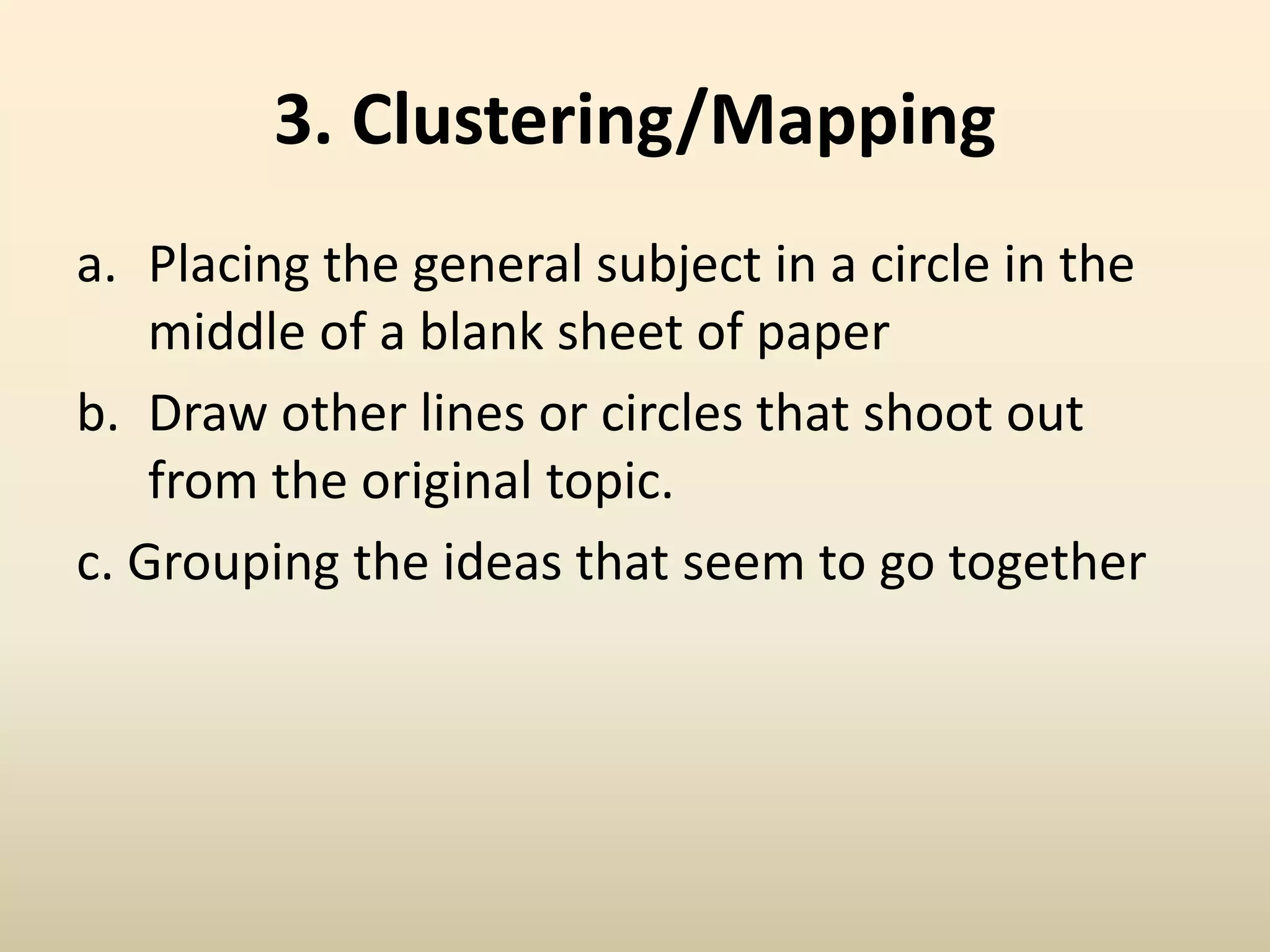 3. Clustering/Mapping
a. Placing the general subject in a circle in the
middle of a blank sheet of paper
b. Draw other lines or circles that shoot out
from the original topic.
c. Grouping the ideas that seem to go together
 