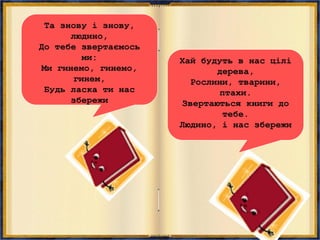 Та знову і знову,
людино,
До тебе звертаємось
ми:
Ми гинемо, гинемо,
гинем,
Будь ласка ти нас
збережи
Хай будуть в нас цілі
дерева,
Рослини, тварини,
птахи.
Звертаються книги до
тебе.
Людино, і нас збережи
 