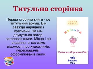 Титульна сторінка
Перша сторінка книги - це
титульний аркуш. Він
завжди нарядний і
красивий. На нім
друкується автор,
заголовок книги. Місце і рік
видання, а так само
відомості про художників,
перекладачів і
оформлювачів книги.
Художник Воронько К.М.
КИЇВ
Веселка
2009
 