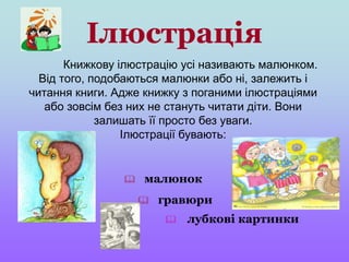 Ілюстрація
Книжкову ілюстрацію усі називають малюнком.
Від того, подобаються малюнки або ні, залежить і
читання книги. Адже книжку з поганими ілюстраціями
або зовсім без них не стануть читати діти. Вони
залишать її просто без уваги.
Ілюстрації бувають:
 гравюри
 лубкові картинки
 малюнок
 
