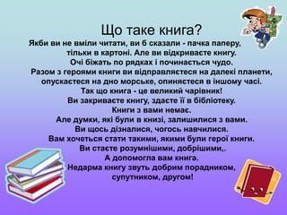 Що таке книга?
Якби ви не вміли читати, ви б сказали - пачка паперу,
тільки в картоні. Але ви відкриваєте книгу.
Очі біжать по рядках і починається чудо.
Разом з героями книги ви відправляєтеся на далекі планети,
опускаєтеся на дно морське, опиняєтеся в іншому часі.
Так що книга - це великий чарівник!
Ви закриваєте книгу, здаєте її в бібліотеку.
Книги з вами немає.
Але думки, які були в книзі, залишилися з вами.
Ви щось дізналися, чогось навчилися.
Вам хочеться стати такими, якими були герої книги.
Ви стаєте розумнішими, добрішими,.
А допомогла вам книга.
Недарма книгу звуть добрим порадником,
супутником, другом!
 