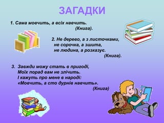 ЗАГАДКИ
1. Сама мовчить, а всіх навчить.
(Книга).
2. Не дерево, а з листочками,
не сорочка, а зшита,
не людина, а розказує.
(Книга).
3. Завжди можу стать в пригоді,
Моїх порад вам не злічить.
І кажуть про мене в народі:
«Мовчить, а сто дурнів навчить».
(Книга)
 