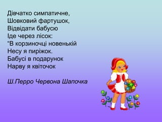 Дівчатко симпатичне,
Шовковий фартушок,
Відвідати бабусю
Іде через лісок:
“В корзиночці новенькій
Несу я пиріжок.
Бабусі в подарунок
Нарву я квіточок
Ш.Перро Червона Шапочка
 
