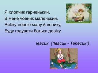 Я хлопчик гарненький,
В мене човник маленький.
Рибку ловлю малу й велику,
Буду годувати батька довіку.
Івасик (“Івасик - Телесик”)
 