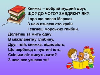 Книжка – добрий мудрий друг,
ЩО? ДО ЧОГО? ЗАВДЯКИ? ЯК?
І про що писав Маршак.
З нею взнаєш сто країн
І сягнеш морських глибин.
Долетиш за мить одну
В міжпланетну глибину.
Друг твій, книжка, відповість,
Що верблюд в пустині їсть,
Скільки літ живуть кити?
З нею все узнаєш ти!
 