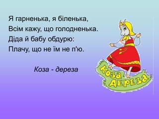 Я гарненька, я біленька,
Всім кажу, що голодненька.
Діда й бабу обдурю:
Плачу, що не їм не п'ю.
Коза - дереза
 