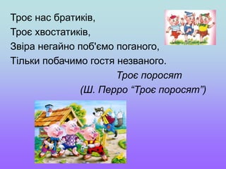 Троє нас братиків,
Троє хвостатиків,
Звіра негайно поб'ємо поганого,
Тільки побачимо гостя незваного.
Троє поросят
(Ш. Перро “Троє поросят”)
 