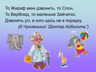 То Жираф мені дзвонить, то Слон,
То Верблюд, то маленьке Зайчатко,
Дзвонять усі, в кого щось не в порядку.
(К.Чуковський “Доктор Айболить”)
 