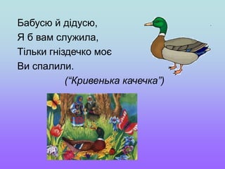Бабусю й дідусю,
Я б вам служила,
Тільки гніздечко моє
Ви спалили.
(“Кривенька качечка”)
 