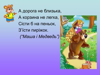 А дорога не близька,
А корзина не легка,
Сісти б на пеньок,
З’їсти пиріжок.
(“Маша і Медведь”)
 