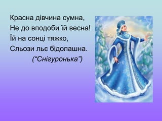 Красна дівчина сумна,
Не до вподоби їй весна!
Їй на сонці тяжко,
Сльози льє бідолашна.
(“Снігуронька”)
 