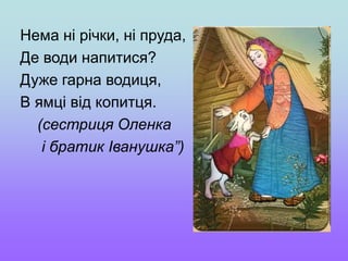 Нема ні річки, ні пруда,
Де води напитися?
Дуже гарна водиця,
В ямці від копитця.
(сестриця Оленка
і братик Іванушка”)
 