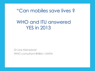 Dr Line Kleinebreil
WHO consultant BHBM / UNFM
“Can mobiles save lives ?
WHO and ITU answered
YES in 2013
 
