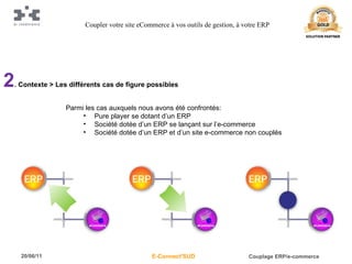 2 . Contexte > Les différents cas de figure possibles Parmi les cas auxquels nous avons été confrontés: Pure player se dotant d’un ERP Société dotée d’un ERP se lançant sur l’e-commerce Société dotée d’un ERP et d’un site e-commerce non couplés Coupler votre site eCommerce à vos outils de gestion, à votre ERP 
