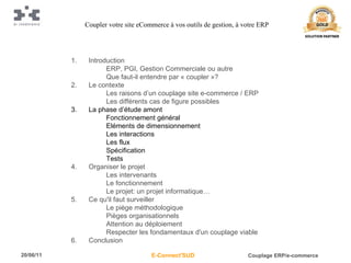 Introduction ERP, PGI, Gestion Commerciale ou autre Que faut-il entendre par « coupler »? Le contexte Les raisons d’un couplage site e-commerce / ERP Les différents cas de figure possibles La phase d’étude amont Fonctionnement général Eléments de dimensionnement Les interactions Les flux Spécification Tests Organiser le projet Les intervenants Le fonctionnement Le projet: un projet informatique… Ce qu'il faut surveiller Le piège méthodologique Pièges organisationnels Attention au déploiement Respecter les fondamentaux d'un couplage viable Conclusion Coupler votre site eCommerce à vos outils de gestion, à votre ERP 