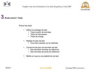 3 . Etude amont > Tests Prévoir les tests Définir la stratégie de test Tests à partir de données Tests de robustesse Tests de charge Rédiger le plan de test Vous faire assister sur la méthode Construire les jeux de données de test Des données d’entrée de référence Des données de sortie de référence Mettre en œuvre une plateforme de test Coupler votre site eCommerce à vos outils de gestion, à votre ERP 