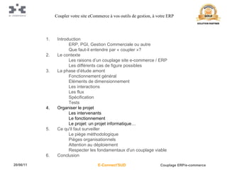 Introduction ERP, PGI, Gestion Commerciale ou autre Que faut-il entendre par « coupler »? Le contexte Les raisons d’un couplage site e-commerce / ERP Les différents cas de figure possibles La phase d’étude amont Fonctionnement général Eléments de dimensionnement Les interactions Les flux Spécification Tests Organiser le projet Les intervenants Le fonctionnement Le projet: un projet informatique… Ce qu'il faut surveiller Le piège méthodologique Pièges organisationnels Attention au déploiement Respecter les fondamentaux d'un couplage viable Conclusion Coupler votre site eCommerce à vos outils de gestion, à votre ERP 