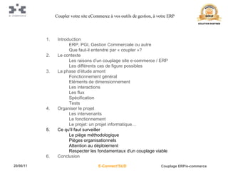 Introduction ERP, PGI, Gestion Commerciale ou autre Que faut-il entendre par « coupler »? Le contexte Les raisons d’un couplage site e-commerce / ERP Les différents cas de figure possibles La phase d’étude amont Fonctionnement général Eléments de dimensionnement Les interactions Les flux Spécification Tests Organiser le projet Les intervenants Le fonctionnement Le projet: un projet informatique… Ce qu'il faut surveiller Le piège méthodologique Pièges organisationnels Attention au déploiement Respecter les fondamentaux d'un couplage viable Conclusion Coupler votre site eCommerce à vos outils de gestion, à votre ERP 