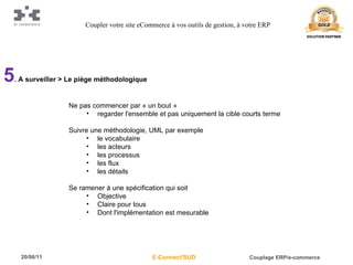 5 . A surveiller > Le piège méthodologique Ne pas commencer par « un bout » regarder l'ensemble et pas uniquement la cible courts terme Suivre une méthodologie, UML par exemple le vocabulaire les acteurs les processus les flux les détails Se ramener à une spécification qui soit Objective Claire pour tous Dont l'implémentation est mesurable Coupler votre site eCommerce à vos outils de gestion, à votre ERP 
