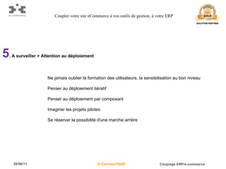 5 . A surveiller > Attention au déploiement Ne jamais oublier la formation des utilisateurs, la sensibilisation au bon niveau Penser au déploiement itératif Penser au déploiement par composant Imaginer les projets pilotes Se réserver la possibilité d'une marche arrière Coupler votre site eCommerce à vos outils de gestion, à votre ERP 