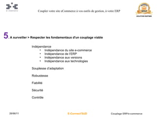 5 . A surveiller > Respecter les fondamentaux d'un couplage viable Indépendance Indépendance du site e-commerce Indépendance de l’ERP Indépendance aux versions Indépendance aux technologies Souplesse d’adaptation Robustesse Fiabilité Sécurité Contrôle Coupler votre site eCommerce à vos outils de gestion, à votre ERP 