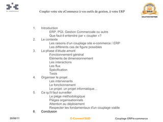 Introduction ERP, PGI, Gestion Commerciale ou autre Que faut-il entendre par « coupler »? Le contexte Les raisons d’un couplage site e-commerce / ERP Les différents cas de figure possibles La phase d’étude amont Fonctionnement général Eléments de dimensionnement Les interactions Les flux Spécification Tests Organiser le projet Les intervenants Le fonctionnement Le projet: un projet informatique… Ce qu'il faut surveiller Le piège méthodologique Pièges organisationnels Attention au déploiement Respecter les fondamentaux d'un couplage viable Conclusion Coupler votre site eCommerce à vos outils de gestion, à votre ERP 