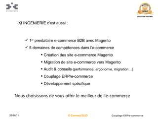 1 er  prestataire e-commerce B2B avec Magento 5 domaines de compétences dans l’e-commerce Création des site e-commerce Magento Migration de site e-commerce vers Magento Audit & conseils  (performance, ergonomie, migration…) Couplage ERP/e-commerce Développement spécifique XI INGENIERIE c’est aussi : Nous choisissons de vous offrir le meilleur de l’e-commerce 