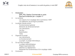 Introduction ERP, PGI, Gestion Commerciale ou autre Que faut-il entendre par « coupler »? Le contexte Les raisons d’un couplage site e-commerce / ERP Les différents cas de figure possibles La phase d’étude amont Fonctionnement général Eléments de dimensionnement Les interactions Les flux Spécification Tests Organiser le projet Les intervenants Le fonctionnement Le projet: un projet informatique… Ce qu'il faut surveiller Le piège méthodologique Pièges organisationnels Attention au déploiement Respecter les fondamentaux d'un couplage viable Conclusion Coupler votre site eCommerce à vos outils de gestion, à votre ERP 