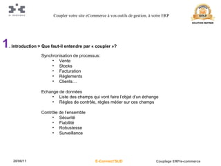 1 . Introduction > Que faut-il entendre par « coupler »? Synchronisation de processus: Vente Stocks Facturation Règlements Clients… Echange de données Liste des champs qui vont faire l’objet d’un échange Règles de contrôle, règles métier sur ces champs Contrôle de l’ensemble Sécurité Fiabilité Robustesse Surveillance Coupler votre site eCommerce à vos outils de gestion, à votre ERP 