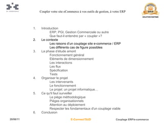 Introduction ERP, PGI, Gestion Commerciale ou autre Que faut-il entendre par « coupler »? Le contexte Les raisons d’un couplage site e-commerce / ERP Les différents cas de figure possibles La phase d’étude amont Fonctionnement général Eléments de dimensionnement Les interactions Les flux Spécification Tests Organiser le projet Les intervenants Le fonctionnement Le projet: un projet informatique… Ce qu'il faut surveiller Le piège méthodologique Pièges organisationnels Attention au déploiement Respecter les fondamentaux d'un couplage viable Conclusion Coupler votre site eCommerce à vos outils de gestion, à votre ERP 