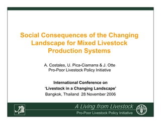A Living from Livestock
Pro-Poor Livestock Policy Initiative
Social Consequences of the Changing
Landscape for Mixed Livestock
Production Systems
International Conference on
‘Livestock in a Changing Landscape’
Bangkok, Thailand 28 November 2006
A. Costales, U. Pica-Ciamarra & J. Otte
Pro-Poor Livestock Policy Initiative
 