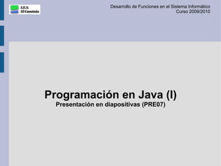 Desarrollo de Funciones en el Sistema Informático
                                                    Curso 2009/2010




Programación en Java (I)
  Presentación en diapositivas (PRE07)
 